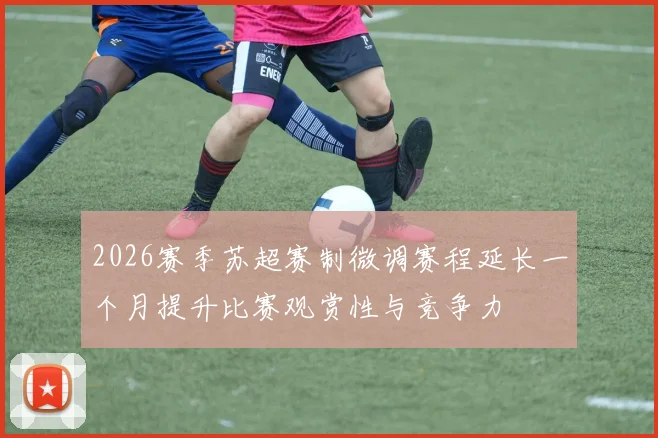 2026赛季苏超赛制微调赛程延长一个月提升比赛观赏性与竞争力