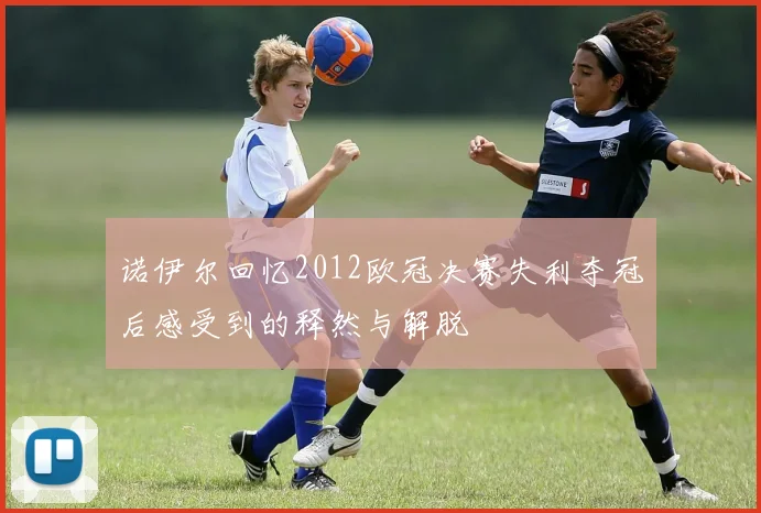 诺伊尔回忆2012欧冠决赛失利夺冠后感受到的释然与解脱