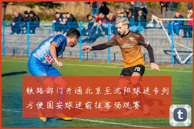 铁路部门开通北京至沈阳球迷专列方便国安球迷前往客场观赛