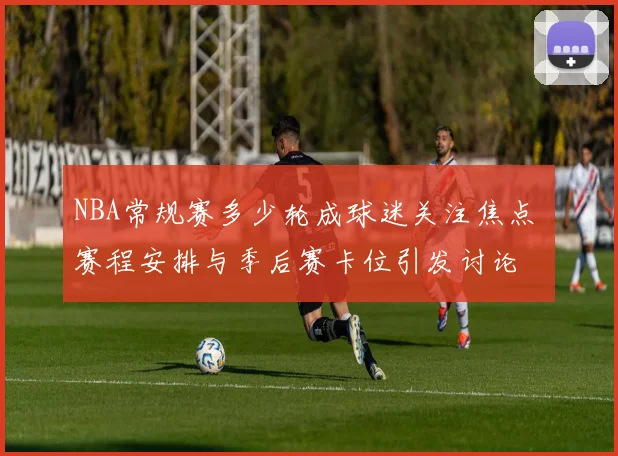 NBA常规赛多少轮成球迷关注焦点 赛程安排与季后赛卡位引发讨论