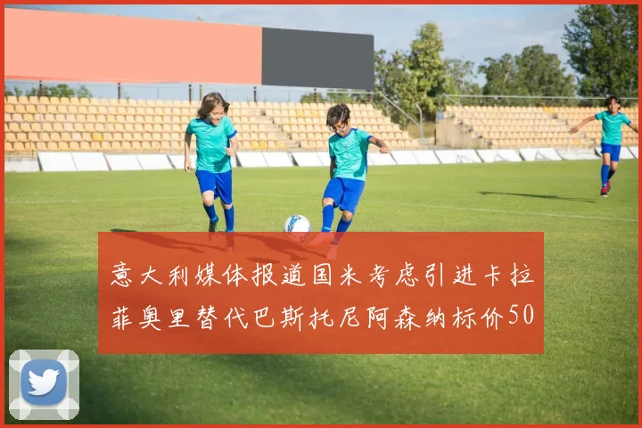 意大利媒体报道国米考虑引进卡拉菲奥里替代巴斯托尼阿森纳标价5000万欧元