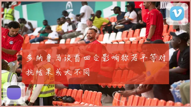 多纳鲁马谈首回合影响称若平等对抗结果或大不同