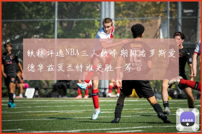铁林评选NBA三人巅峰期排名罗斯爱德华兹莫兰特谁更胜一筹
