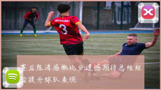 赛后陈涛感慨比分遗憾期待总结经验提升球队表现