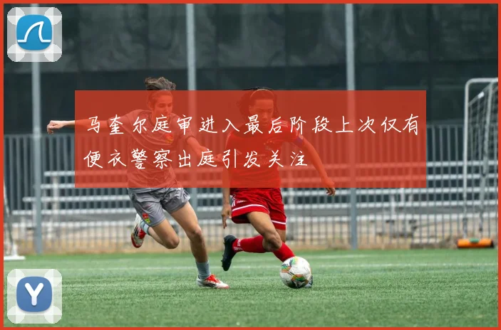 马奎尔庭审进入最后阶段上次仅有便衣警察出庭引发关注