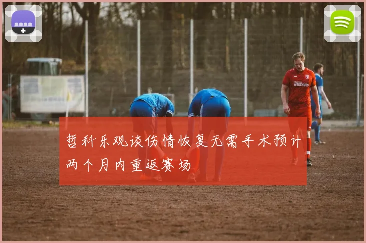 哲科乐观谈伤情恢复无需手术预计两个月内重返赛场