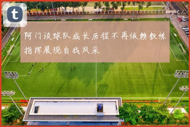 阿门谈球队成长历程不再依赖教练指挥展现自我风采