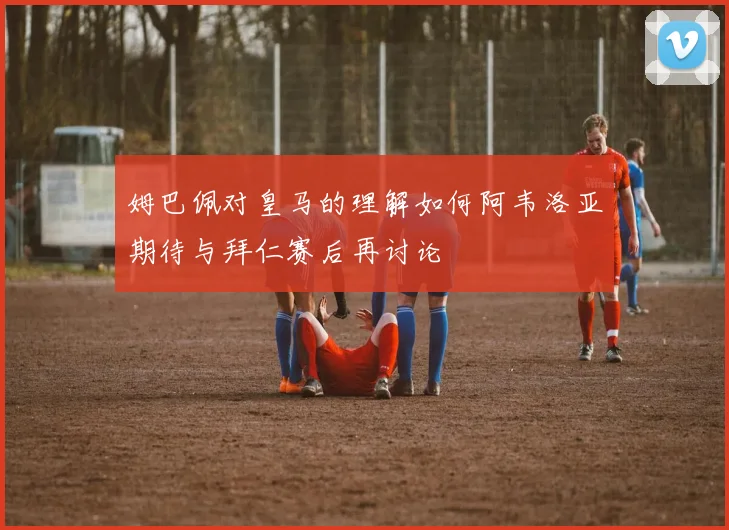 姆巴佩对皇马的理解如何阿韦洛亚期待与拜仁赛后再讨论