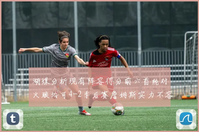 湖媒分析现有阵容得分前六首轮对火狼均可4-2季后赛詹姆斯实力不容小觑