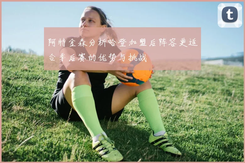 阿特金森分析哈登加盟后阵容更适合季后赛的优势与挑战