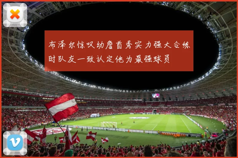 布泽尔惊叹幼詹首秀实力强大合练时队友一致认定他为最强球员