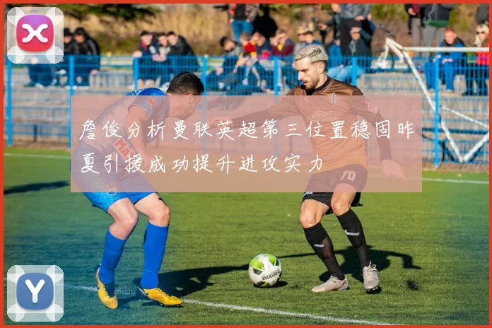 詹俊分析曼联英超第三位置稳固昨夏引援成功提升进攻实力