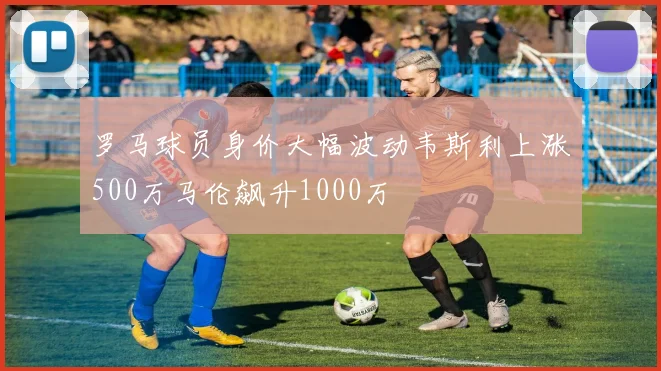 罗马球员身价大幅波动韦斯利上涨500万马伦飙升1000万