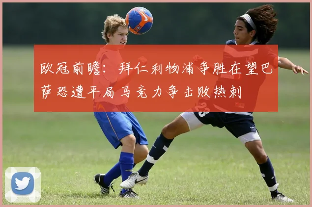 欧冠前瞻：拜仁利物浦争胜在望巴萨恐遭平局马竞力争击败热刺
