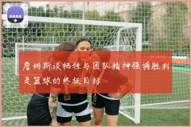 詹姆斯谈牺牲与团队精神强调胜利是篮球的终极目标
