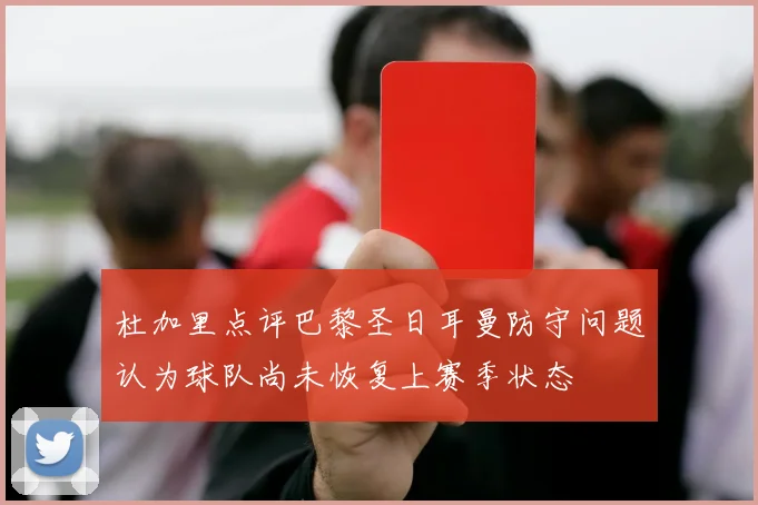 杜加里点评巴黎圣日耳曼防守问题认为球队尚未恢复上赛季状态