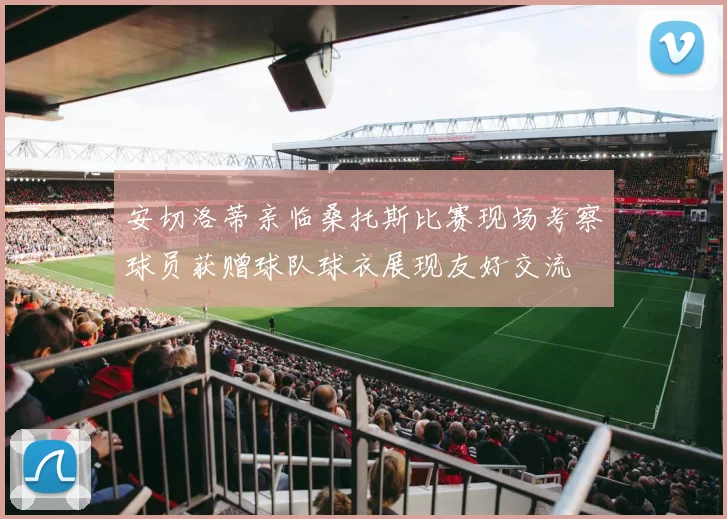 安切洛蒂亲临桑托斯比赛现场考察球员获赠球队球衣展现友好交流