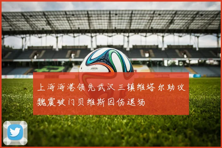 上海海港领先武汉三镇维塔尔助攻魏震破门贝维斯因伤退场