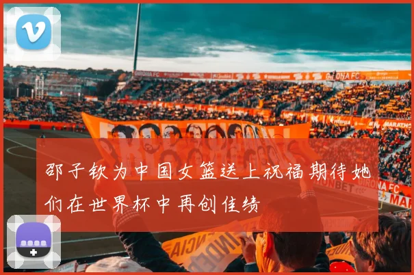 邵子钦为中国女篮送上祝福期待她们在世界杯中再创佳绩