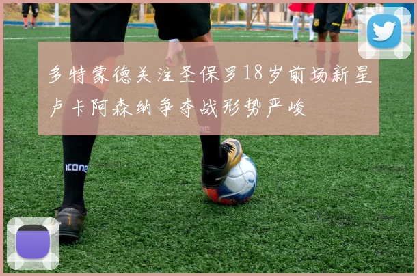 多特蒙德关注圣保罗18岁前场新星卢卡阿森纳争夺战形势严峻