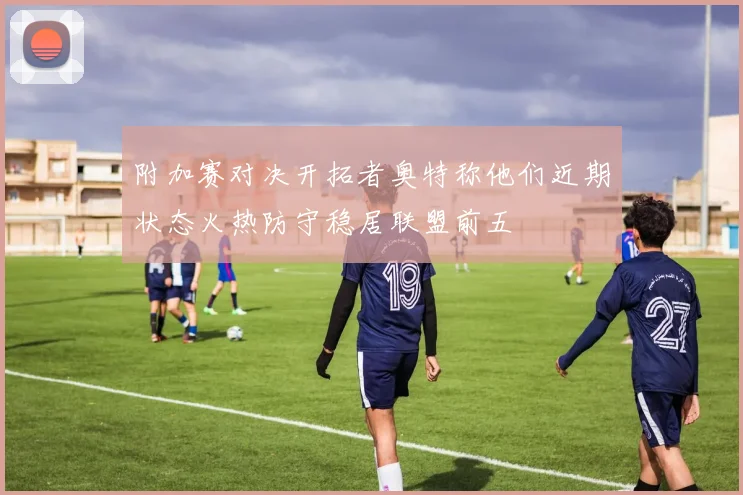 附加赛对决开拓者奥特称他们近期状态火热防守稳居联盟前五